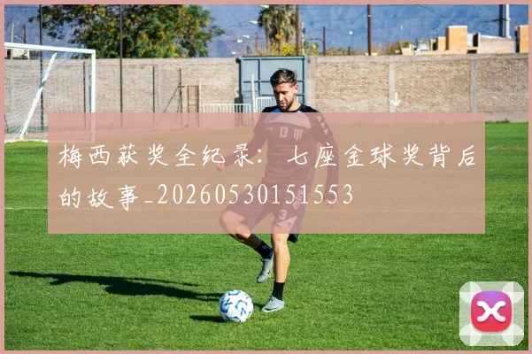 梅西获奖全纪录：七座金球奖背后的故事_20260530151553