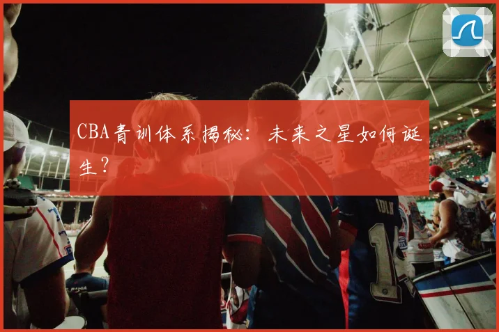 CBA青训体系揭秘:未来之星如何诞生?