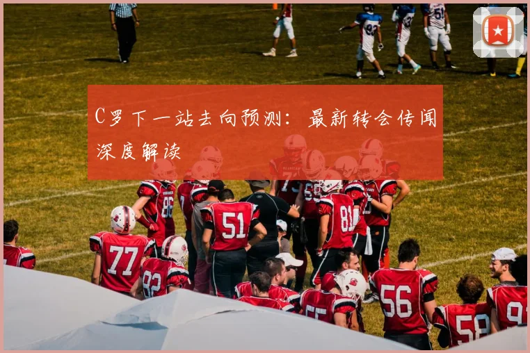 C罗下一站去向预测：最新转会传闻深度解读