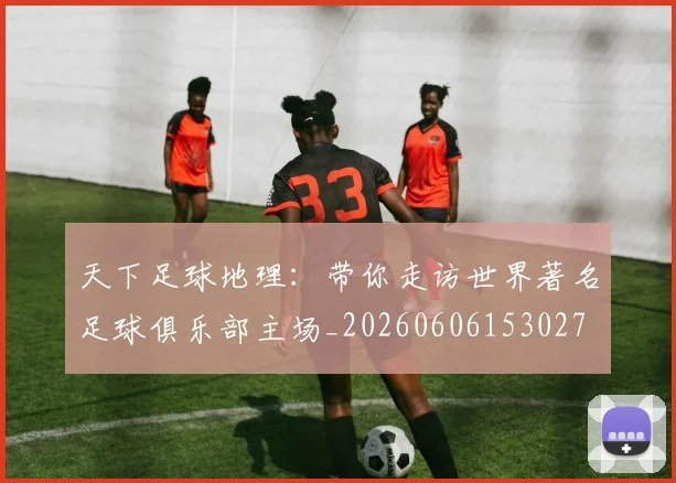 天下足球地理：带你走访世界著名足球俱乐部主场_20260606153027