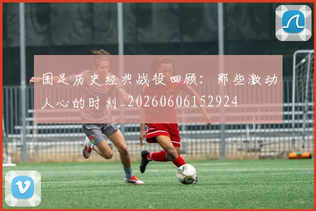 国足历史经典战役回顾:那些激动人心的时刻_20260606152924