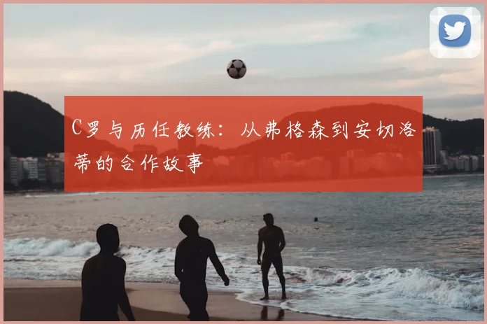 C罗与历任教练：从弗格森到安切洛蒂的合作故事