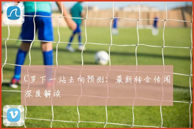 C罗下一站去向预测：最新转会传闻深度解读