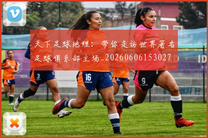 天下足球地理：带你走访世界著名足球俱乐部主场_20260606153027