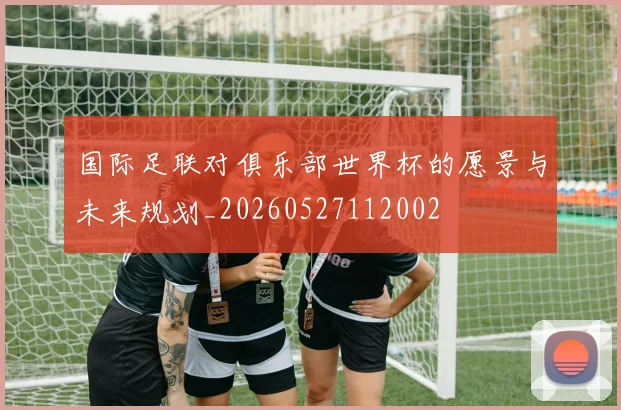 国际足联对俱乐部世界杯的愿景与未来规划_20260527112002